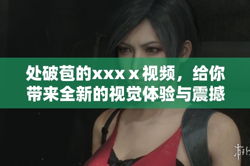 处破苞的xxxⅹ视频，给你带来全新的视觉体验与震撼感受