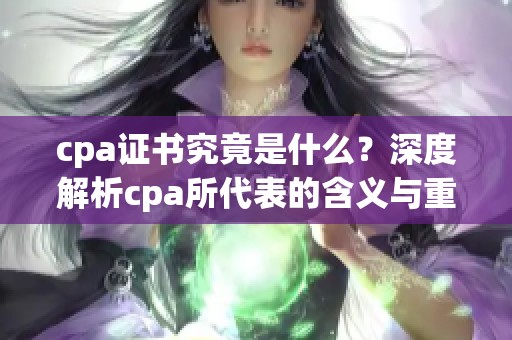 cpa证书究竟是什么？深度解析cpa所代表的含义与重要性