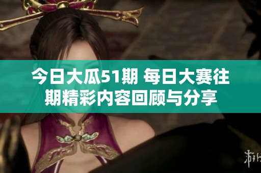 今日大瓜51期 每日大赛往期精彩内容回顾与分享