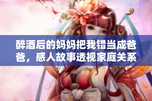 醉酒后的妈妈把我错当成爸爸，感人故事透视家庭关系与情感纠纷