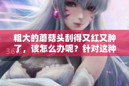 粗大的蘑菇头刮得又红又肿了，该怎么办呢？针对这种情况该如何处理呢？