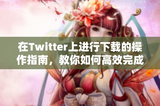 在Twitter上进行下载的操作指南，教你如何高效完成任务