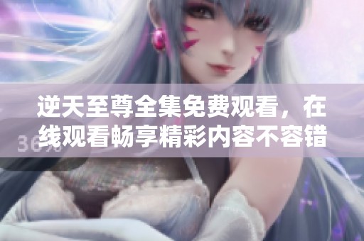 逆天至尊全集免费观看，在线观看畅享精彩内容不容错过！