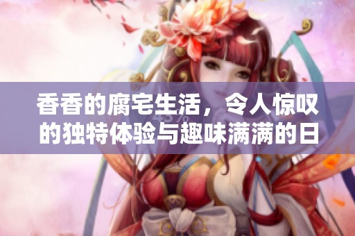 香香的腐宅生活，令人惊叹的独特体验与趣味满满的日常