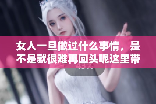 女人一旦做过什么事情，是不是就很难再回头呢这里带来的思考和探索。