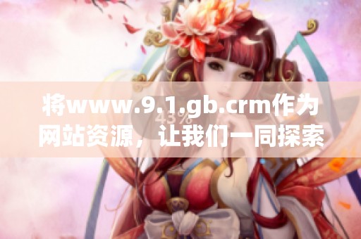 将www.9.1.gb.crm作为网站资源，让我们一同探索其中的丰富内容与功能。