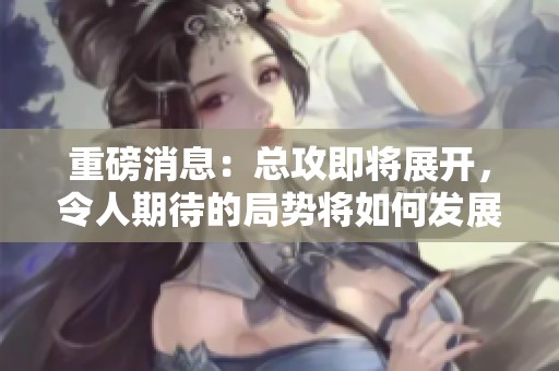 重磅消息：总攻即将展开，令人期待的局势将如何发展