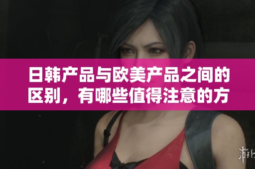日韩产品与欧美产品之间的区别，有哪些值得注意的方面呢