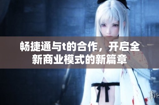 畅捷通与t的合作，开启全新商业模式的新篇章