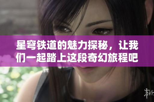 星穹铁道的魅力探秘，让我们一起踏上这段奇幻旅程吧