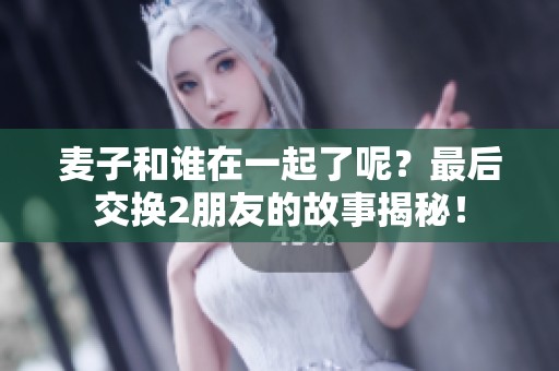 麦子和谁在一起了呢？最后交换2朋友的故事揭秘！