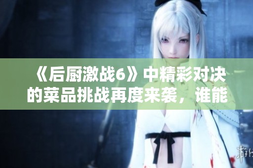 《后厨激战6》中精彩对决的菜品挑战再度来袭，谁能脱颖而出赢家呢