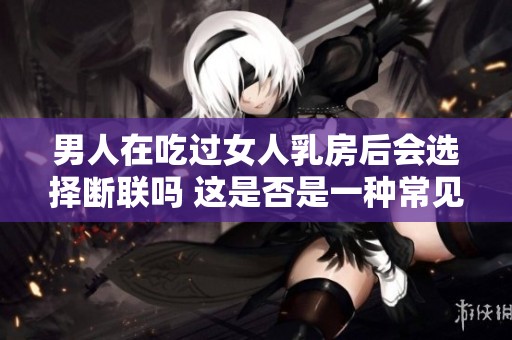 男人在吃过女人乳房后会选择断联吗 这是否是一种常见现象呢