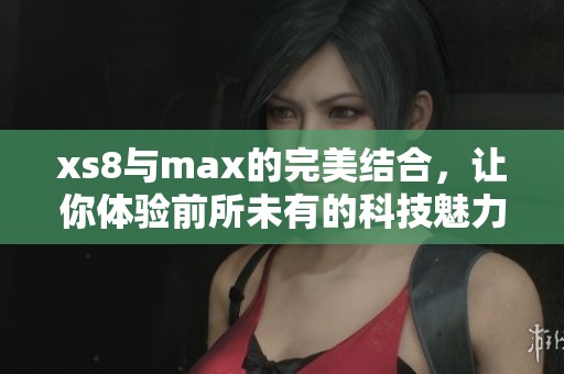 xs8与max的完美结合，让你体验前所未有的科技魅力与性能提升
