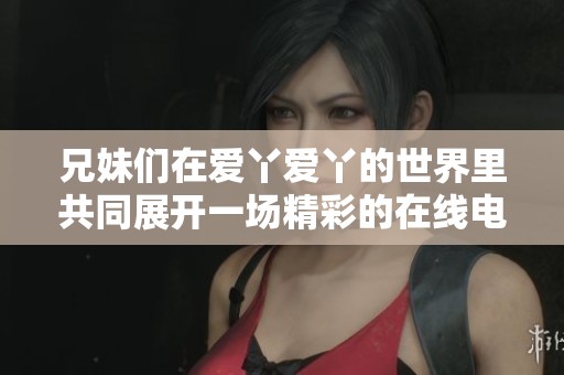 兄妹们在爱丫爱丫的世界里共同展开一场精彩的在线电视剧之旅