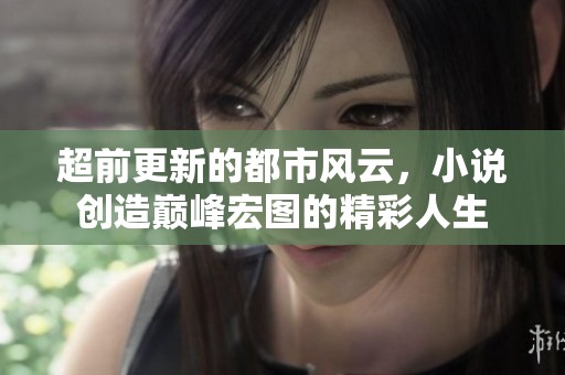 超前更新的都市风云，小说创造巅峰宏图的精彩人生