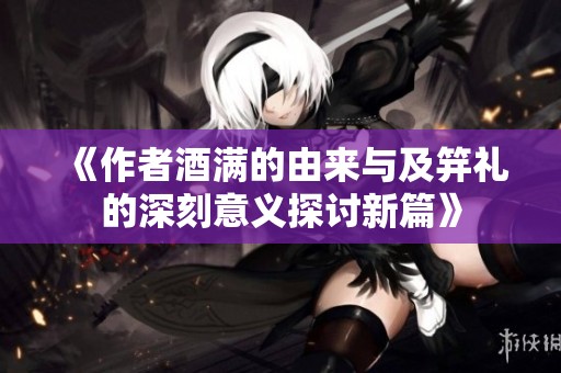 《作者酒满的由来与及笄礼的深刻意义探讨新篇》
