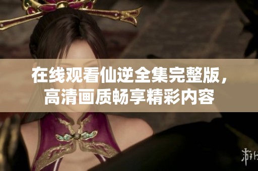 在线观看仙逆全集完整版，高清画质畅享精彩内容