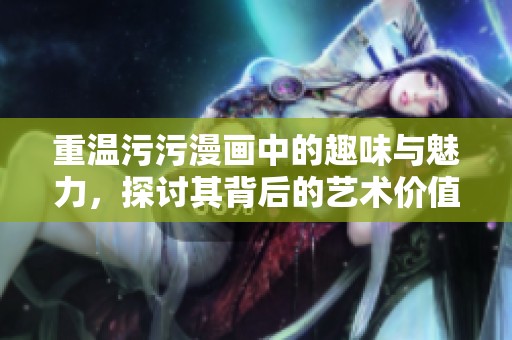 重温污污漫画中的趣味与魅力，探讨其背后的艺术价值与文化影响