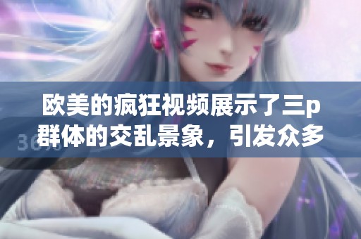 欧美的疯狂视频展示了三p群体的交乱景象，引发众多讨论与关注
