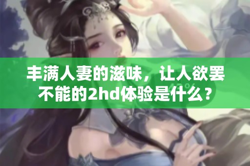 丰满人妻的滋味，让人欲罢不能的2hd体验是什么？