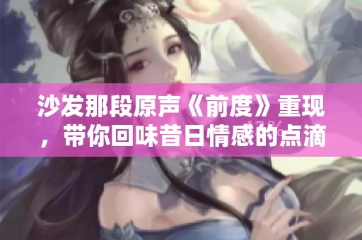 沙发那段原声《前度》重现，带你回味昔日情感的点滴感动