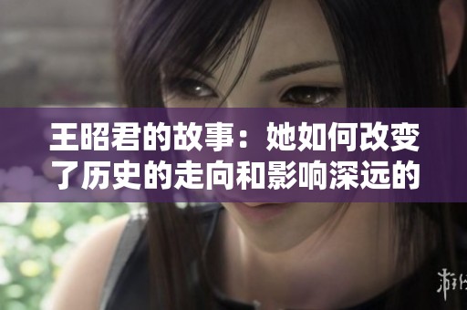 王昭君的故事：她如何改变了历史的走向和影响深远的人生