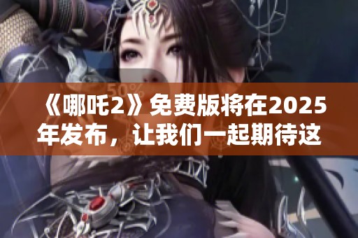 《哪吒2》免费版将在2025年发布，让我们一起期待这部作品的到来