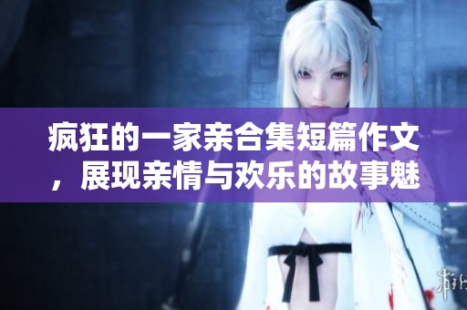 疯狂的一家亲合集短篇作文，展现亲情与欢乐的故事魅力