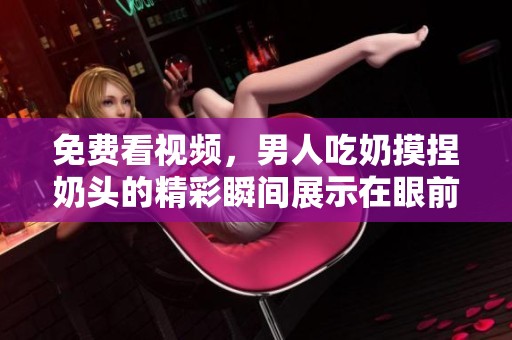 免费看视频，男人吃奶摸捏奶头的精彩瞬间展示在眼前