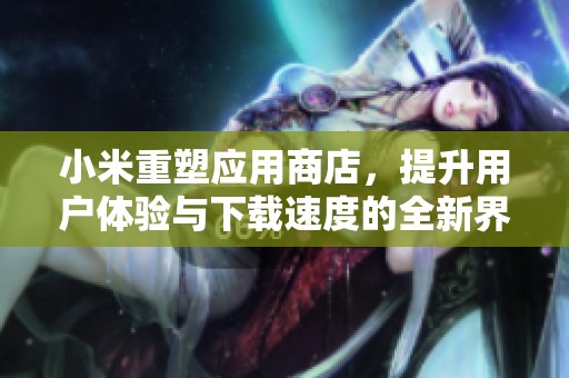 小米重塑应用商店，提升用户体验与下载速度的全新界面发布