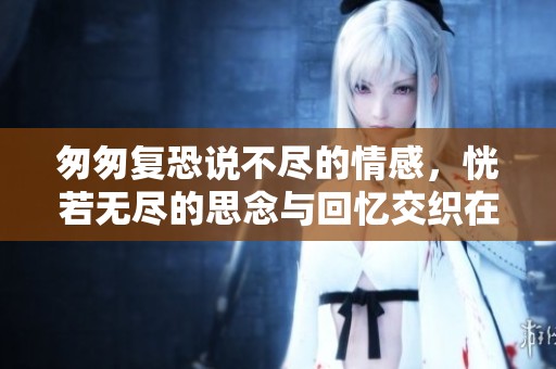 匆匆复恐说不尽的情感，恍若无尽的思念与回忆交织在一起