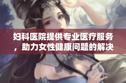 妇科医院提供专业医疗服务，助力女性健康问题的解决