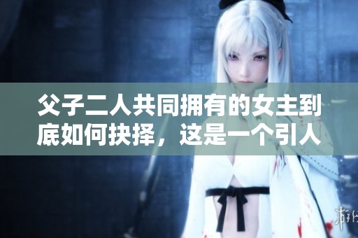 父子二人共同拥有的女主到底如何抉择，这是一个引人深思的故事