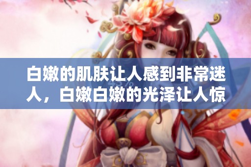 白嫩的肌肤让人感到非常迷人，白嫩白嫩的光泽让人惊艳不已