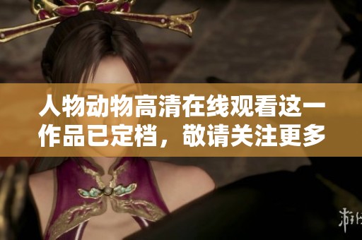 人物动物高清在线观看这一作品已定档，敬请关注更多精彩内容即将来临
