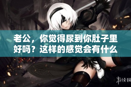 老公，你觉得尿到你肚子里好吗？这样的感觉会有什么影响呢？