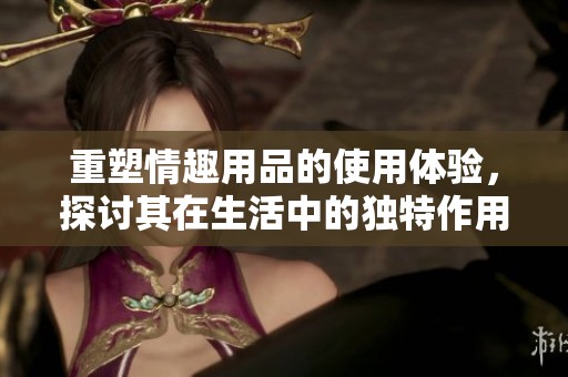 重塑情趣用品的使用体验，探讨其在生活中的独特作用与价值