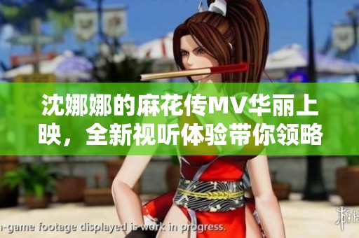 沈娜娜的麻花传MV华丽上映，全新视听体验带你领略别样魅力！