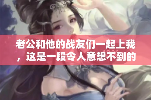 老公和他的战友们一起上我，这是一段令人意想不到的故事揭秘