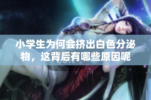 小学生为何会挤出白色分泌物，这背后有哪些原因呢