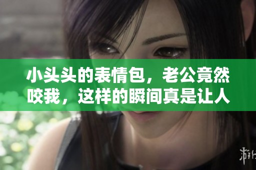 小头头的表情包，老公竟然咬我，这样的瞬间真是让人捧腹大笑