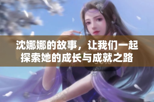 沈娜娜的故事，让我们一起探索她的成长与成就之路