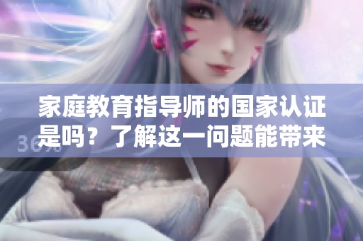 家庭教育指导师的国家认证是吗？了解这一问题能带来哪些帮助？