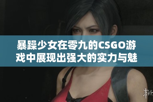 暴躁少女在零九的CSGO游戏中展现出强大的实力与魅力