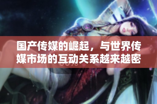 国产传媒的崛起，与世界传媒市场的互动关系越来越密切