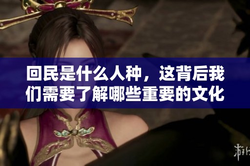 回民是什么人种，这背后我们需要了解哪些重要的文化与历史呢