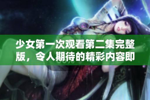 少女第一次观看第二集完整版，令人期待的精彩内容即将呈现