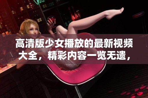 高清版少女播放的最新视频大全，精彩内容一览无遗，快来观看吧