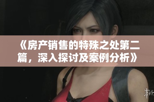 《房产销售的特殊之处第二篇，深入探讨及案例分析》